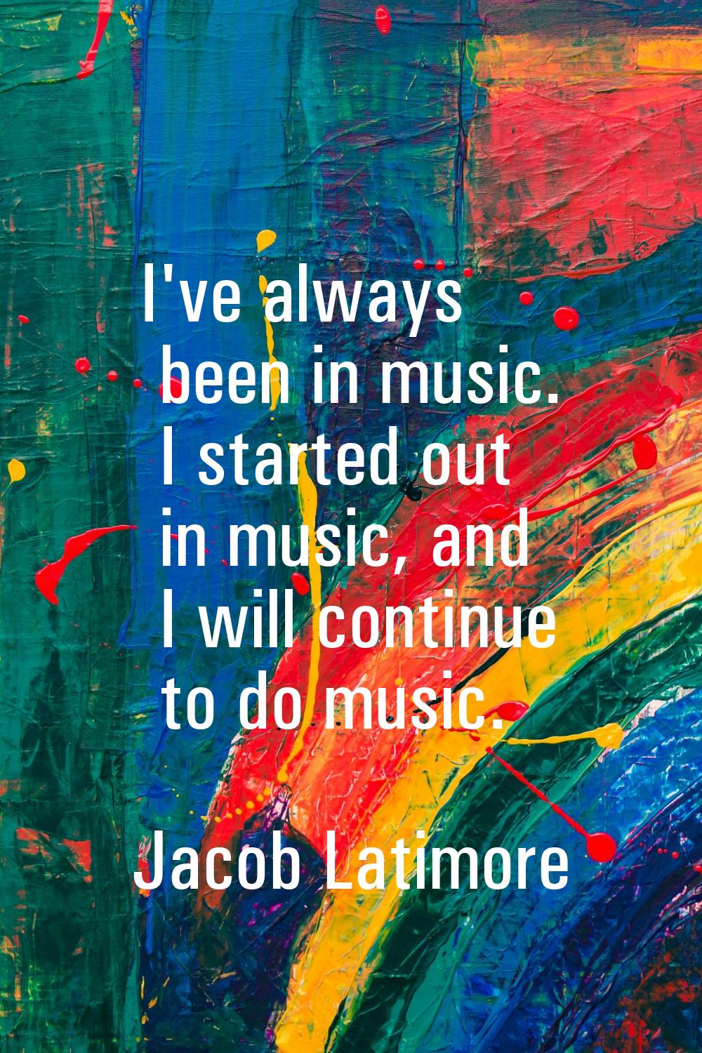 I've always been in music. I started out in music, and I will continue to do music.