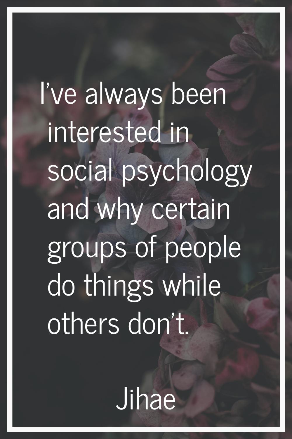 I've always been interested in social psychology and why certain groups of people do things while o
