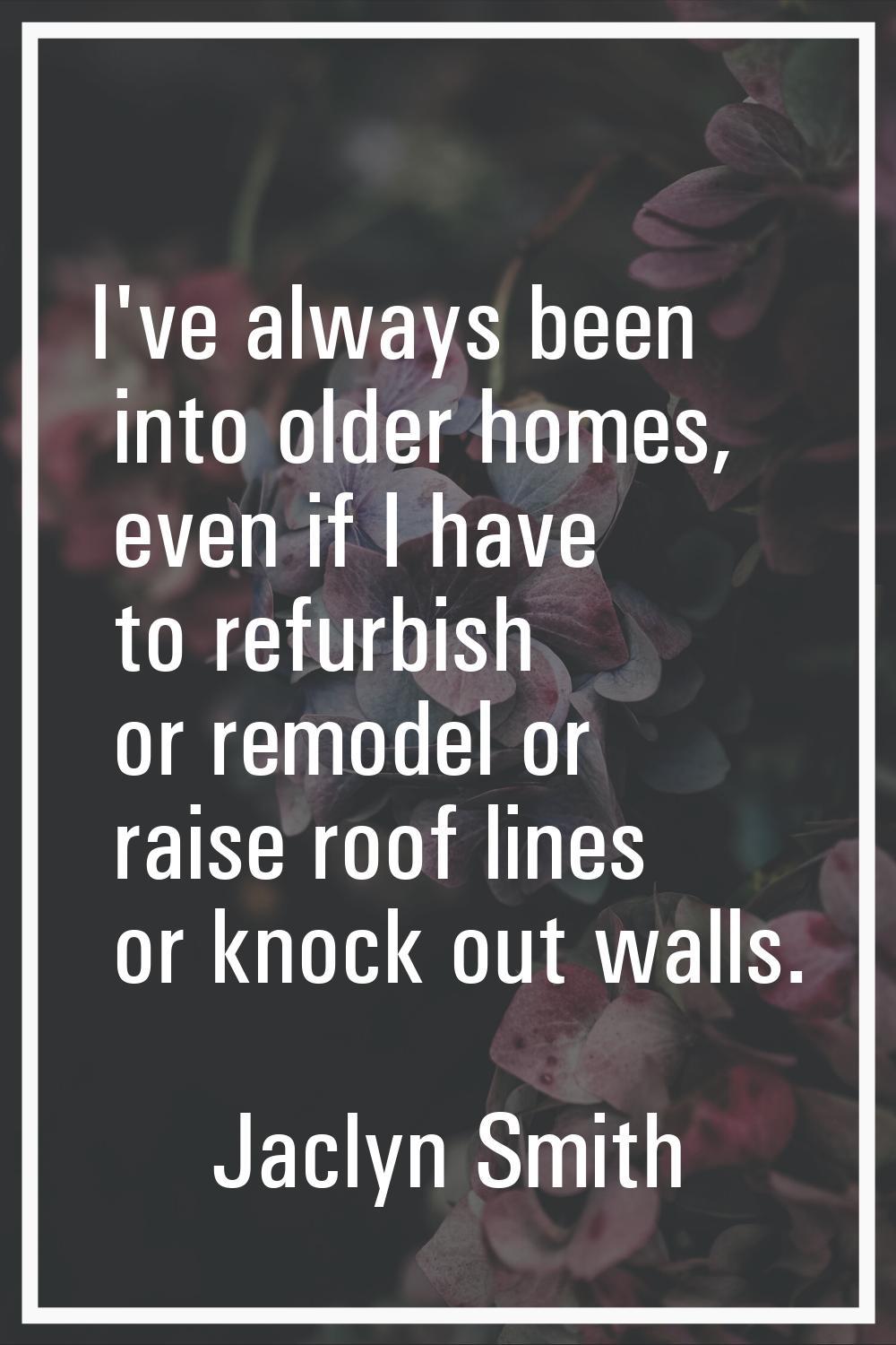 I've always been into older homes, even if I have to refurbish or remodel or raise roof lines or kn