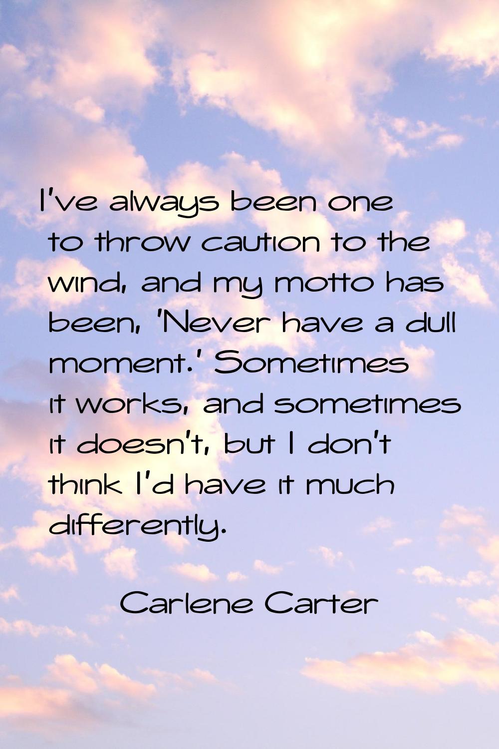I've always been one to throw caution to the wind, and my motto has been, 'Never have a dull moment