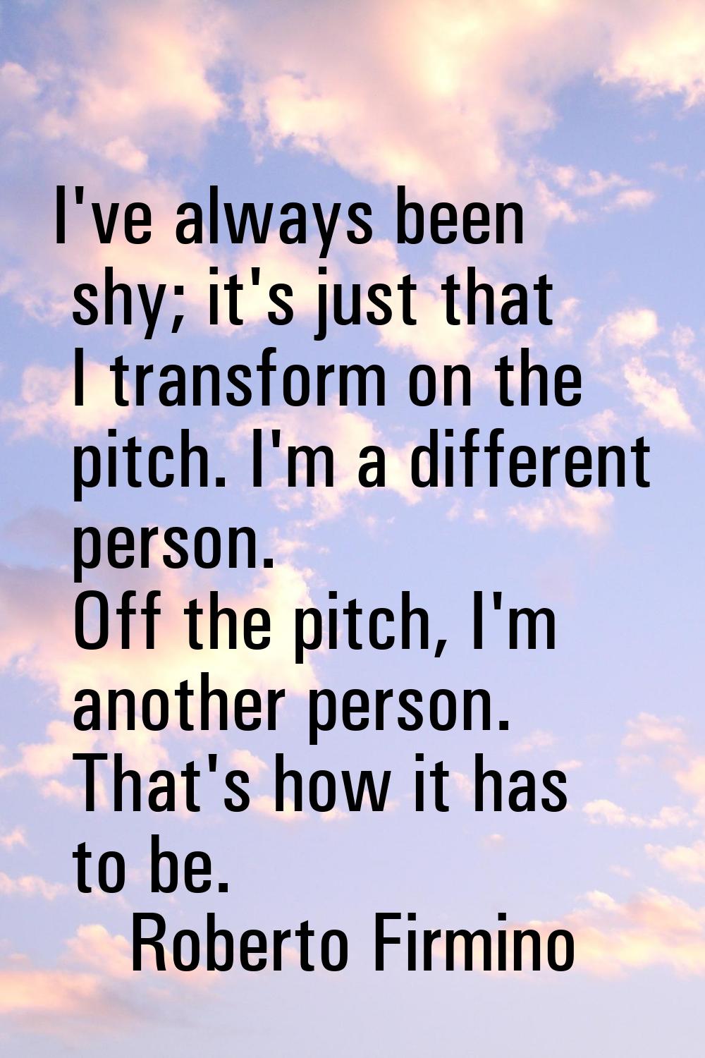 I've always been shy; it's just that I transform on the pitch. I'm a different person. Off the pitc