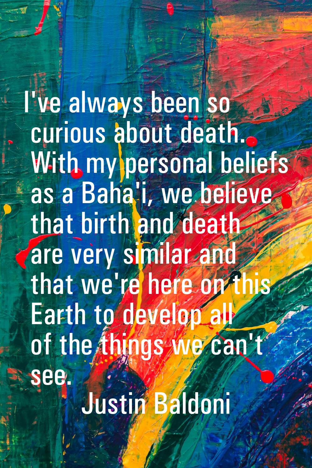 I've always been so curious about death. With my personal beliefs as a Baha'i, we believe that birt