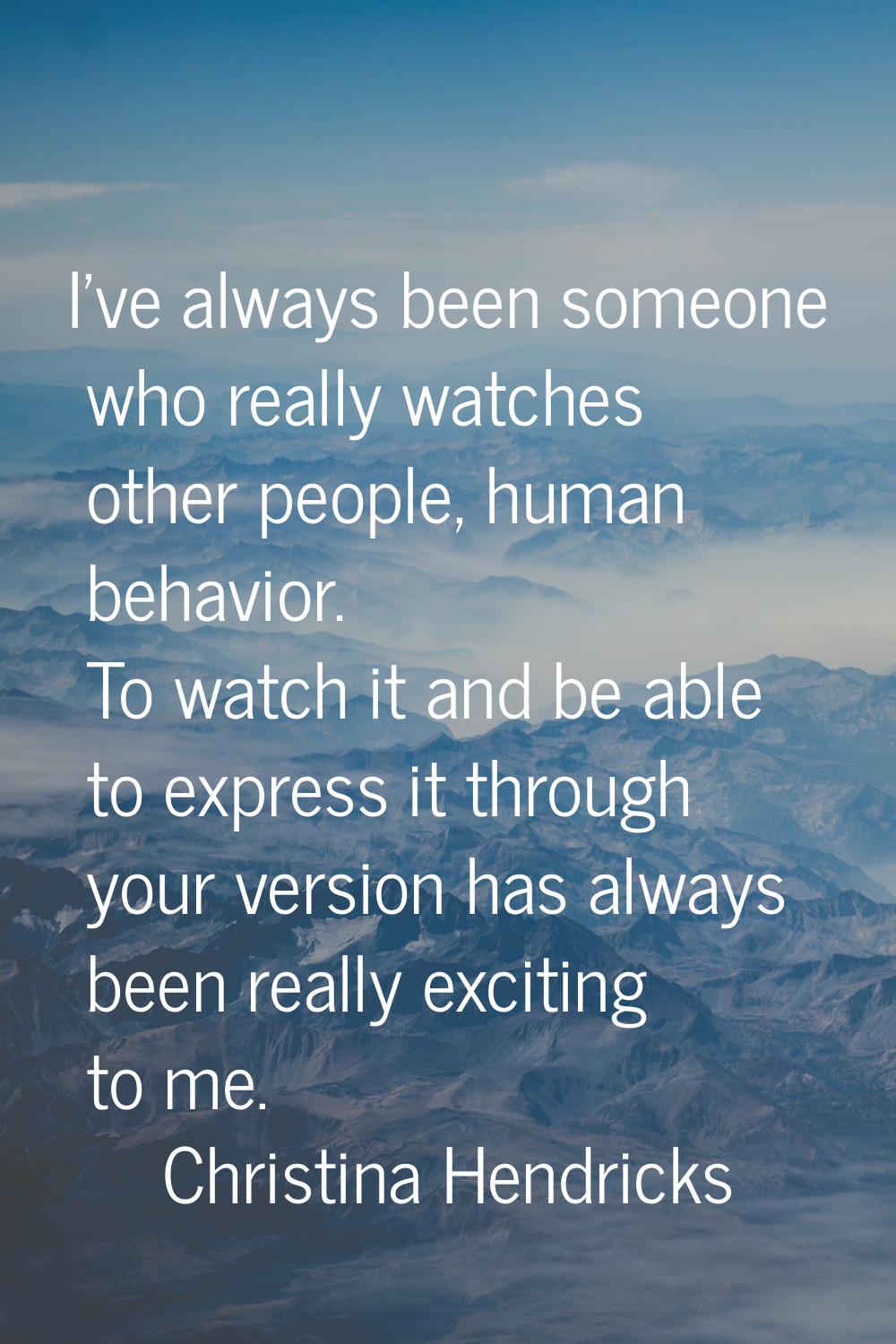 I've always been someone who really watches other people, human behavior. To watch it and be able t