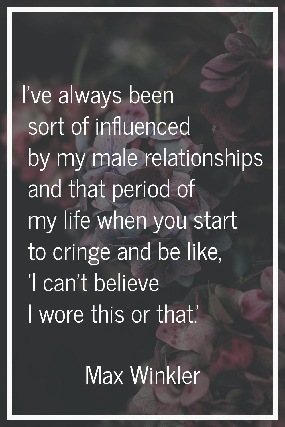 I've always been sort of influenced by my male relationships and that period of my life when you st