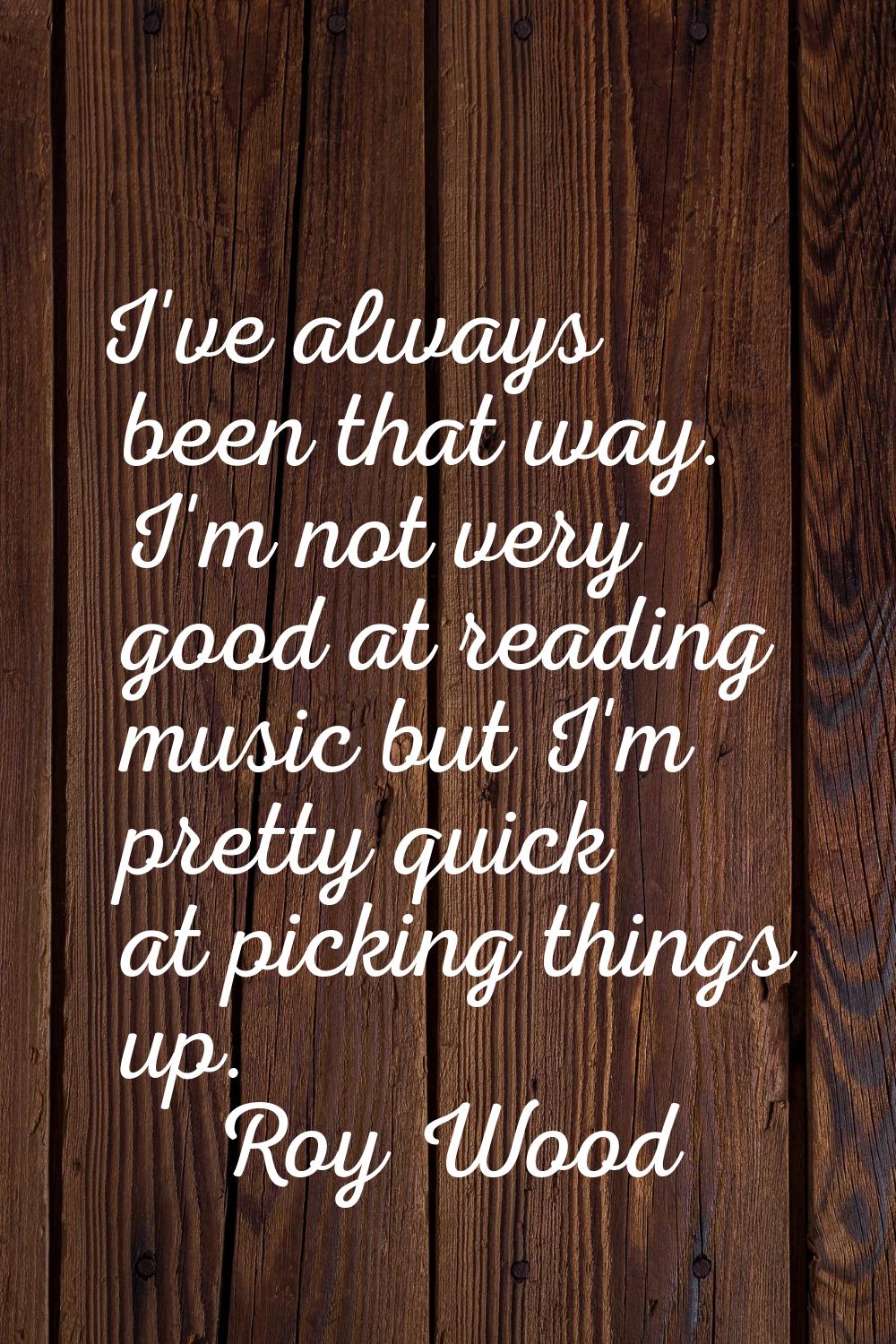 I've always been that way. I'm not very good at reading music but I'm pretty quick at picking thing