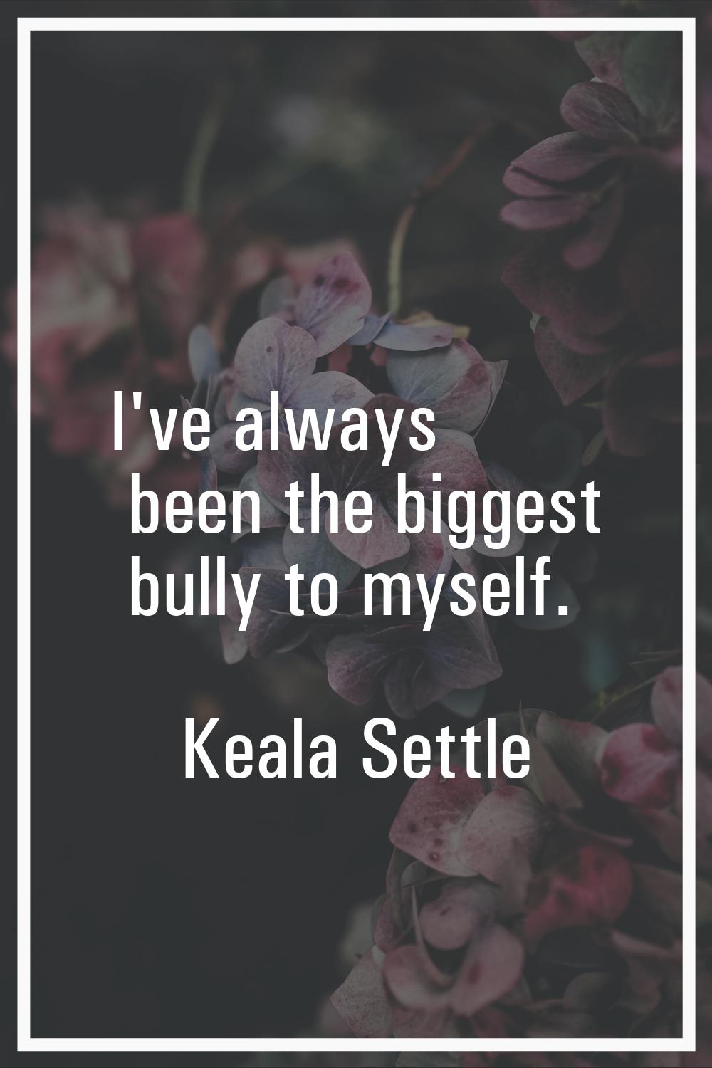 I've always been the biggest bully to myself.
