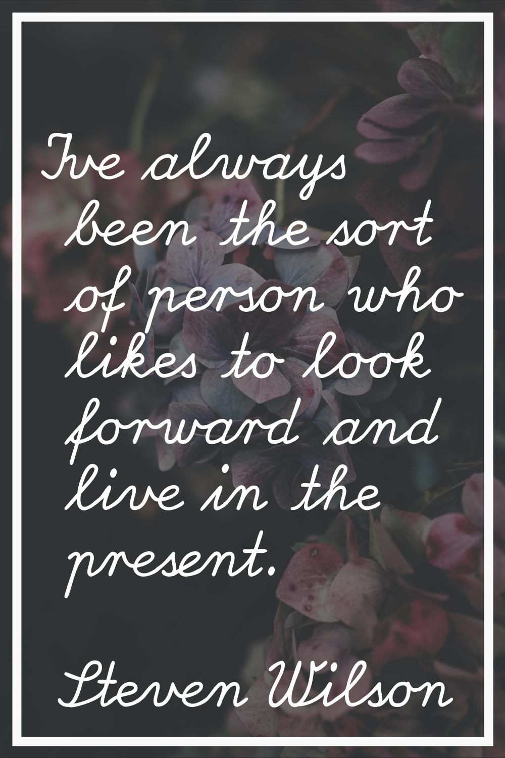 I've always been the sort of person who likes to look forward and live in the present.