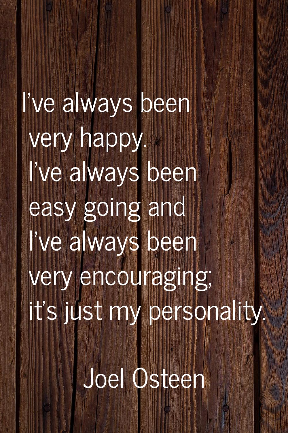 I've always been very happy. I've always been easy going and I've always been very encouraging; it'