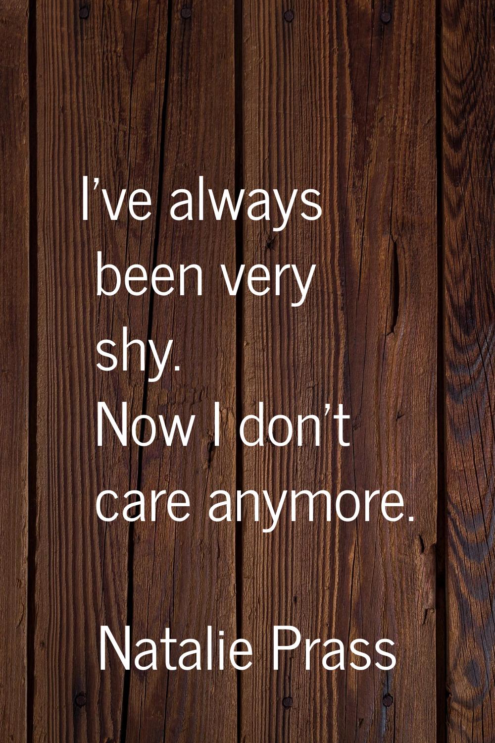 I've always been very shy. Now I don't care anymore.