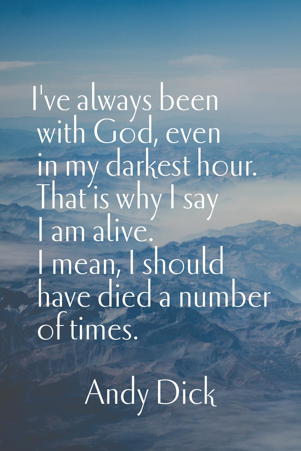 I've always been with God, even in my darkest hour. That is why I say I am alive. I mean, I should 