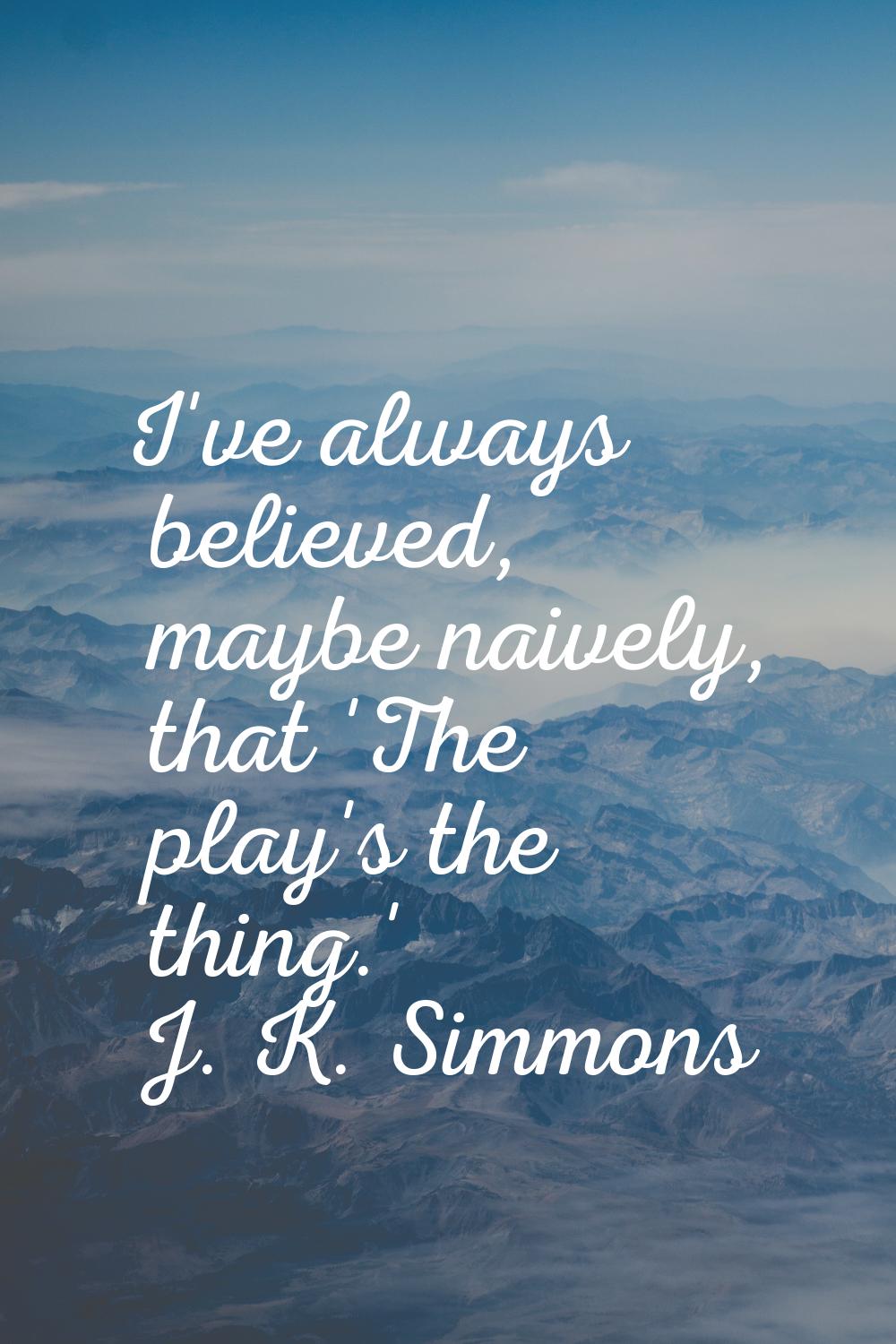I've always believed, maybe naively, that 'The play's the thing.'