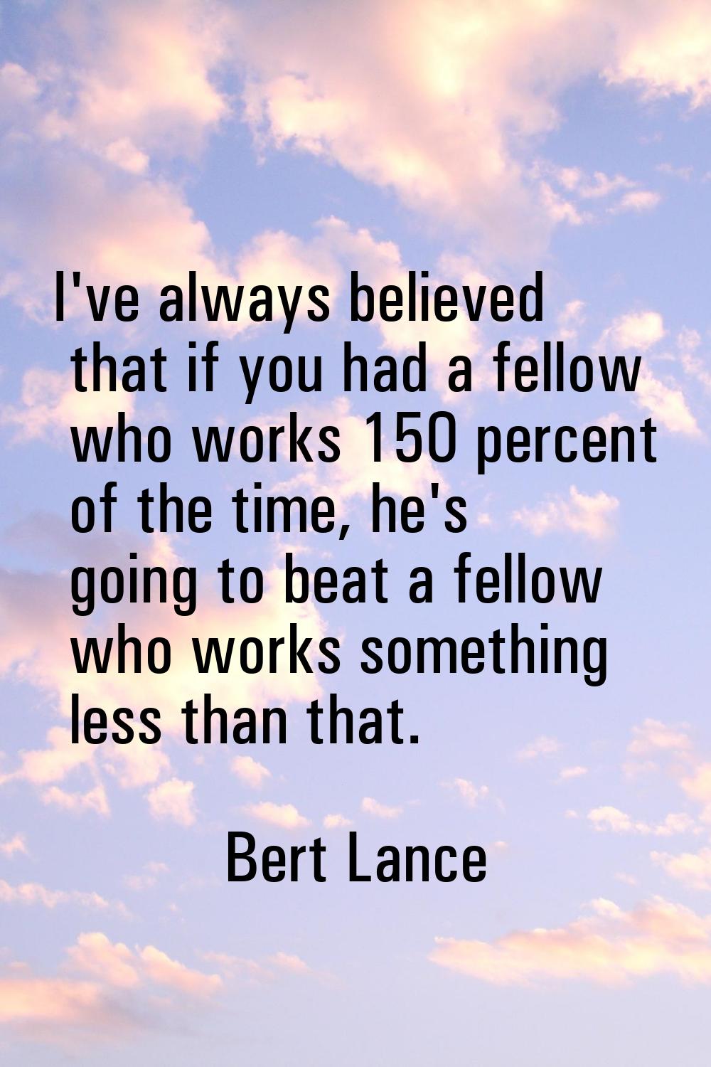 I've always believed that if you had a fellow who works 150 percent of the time, he's going to beat