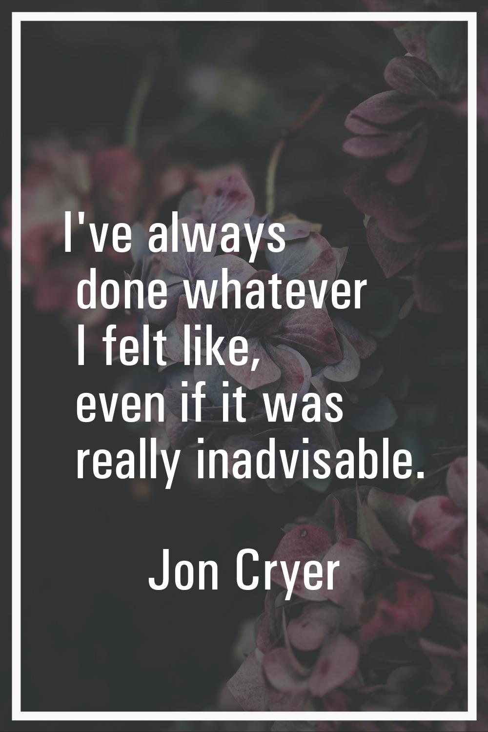 I've always done whatever I felt like, even if it was really inadvisable.