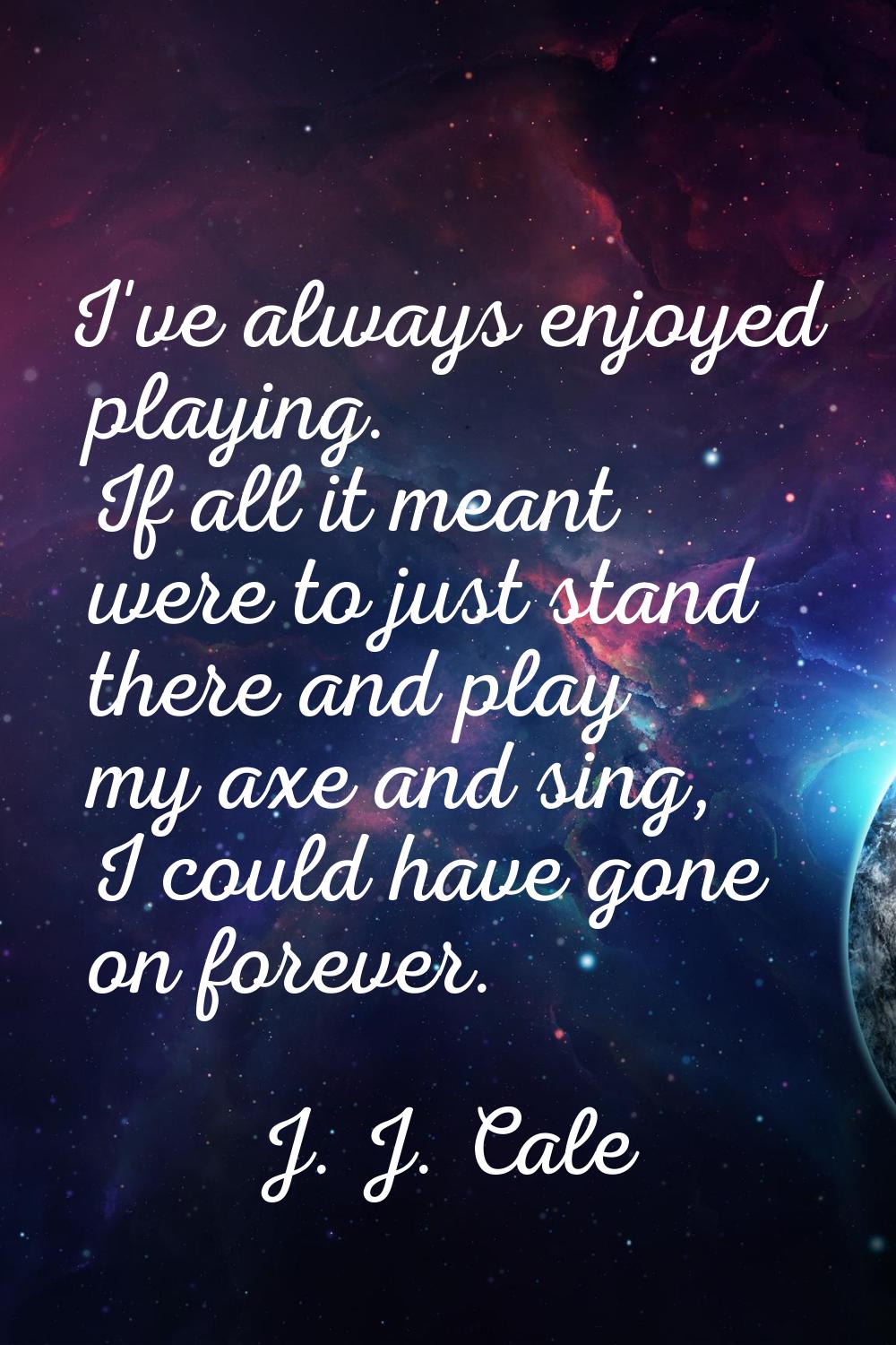 I've always enjoyed playing. If all it meant were to just stand there and play my axe and sing, I c