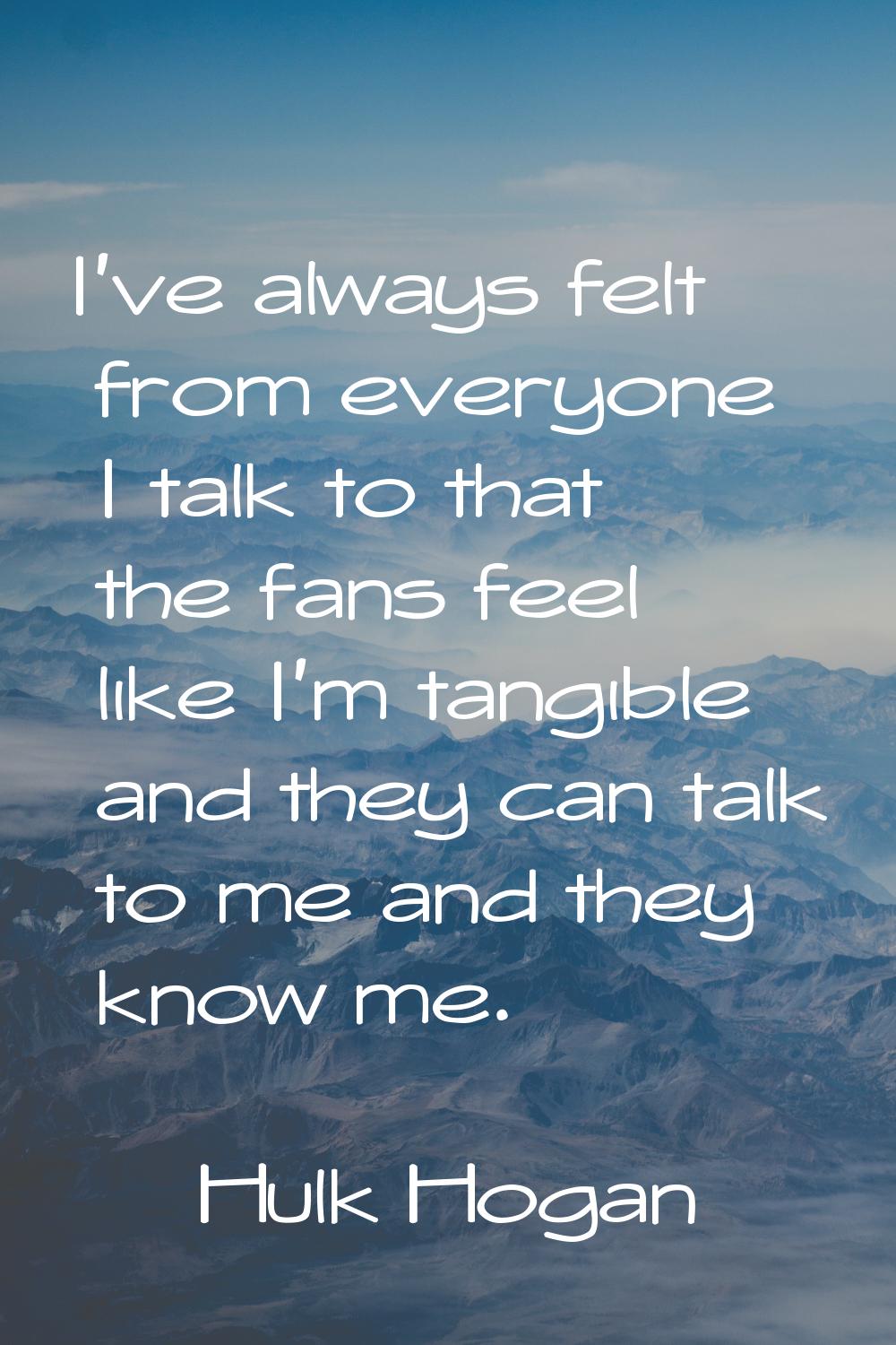 I've always felt from everyone I talk to that the fans feel like I'm tangible and they can talk to 