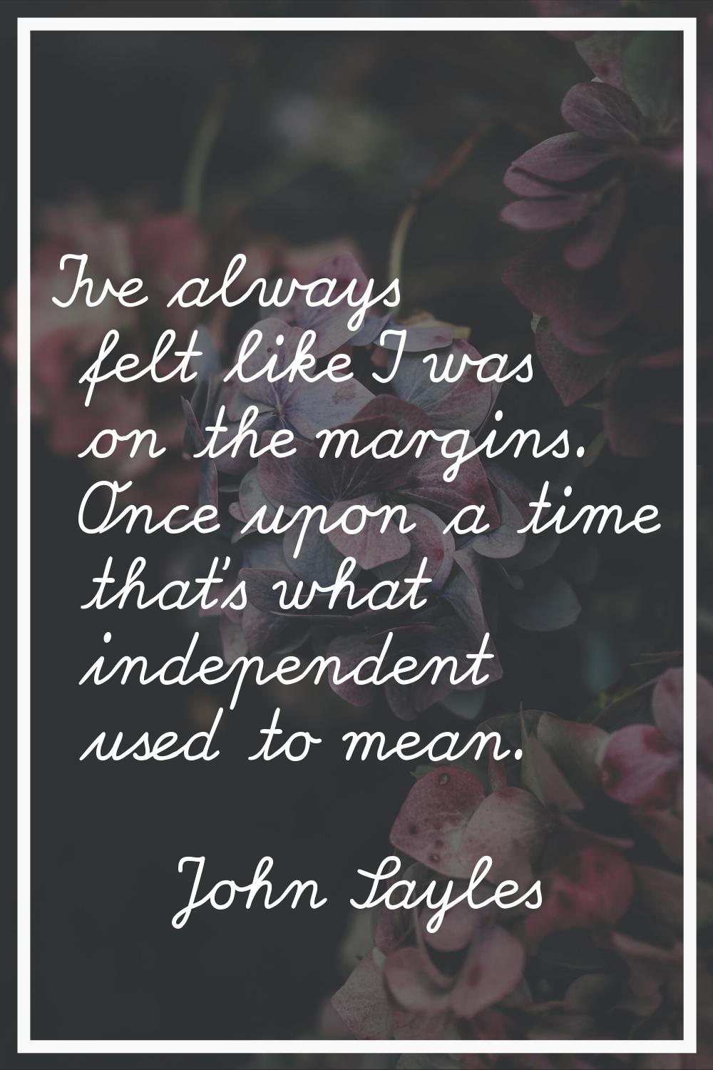 I've always felt like I was on the margins. Once upon a time that's what independent used to mean.