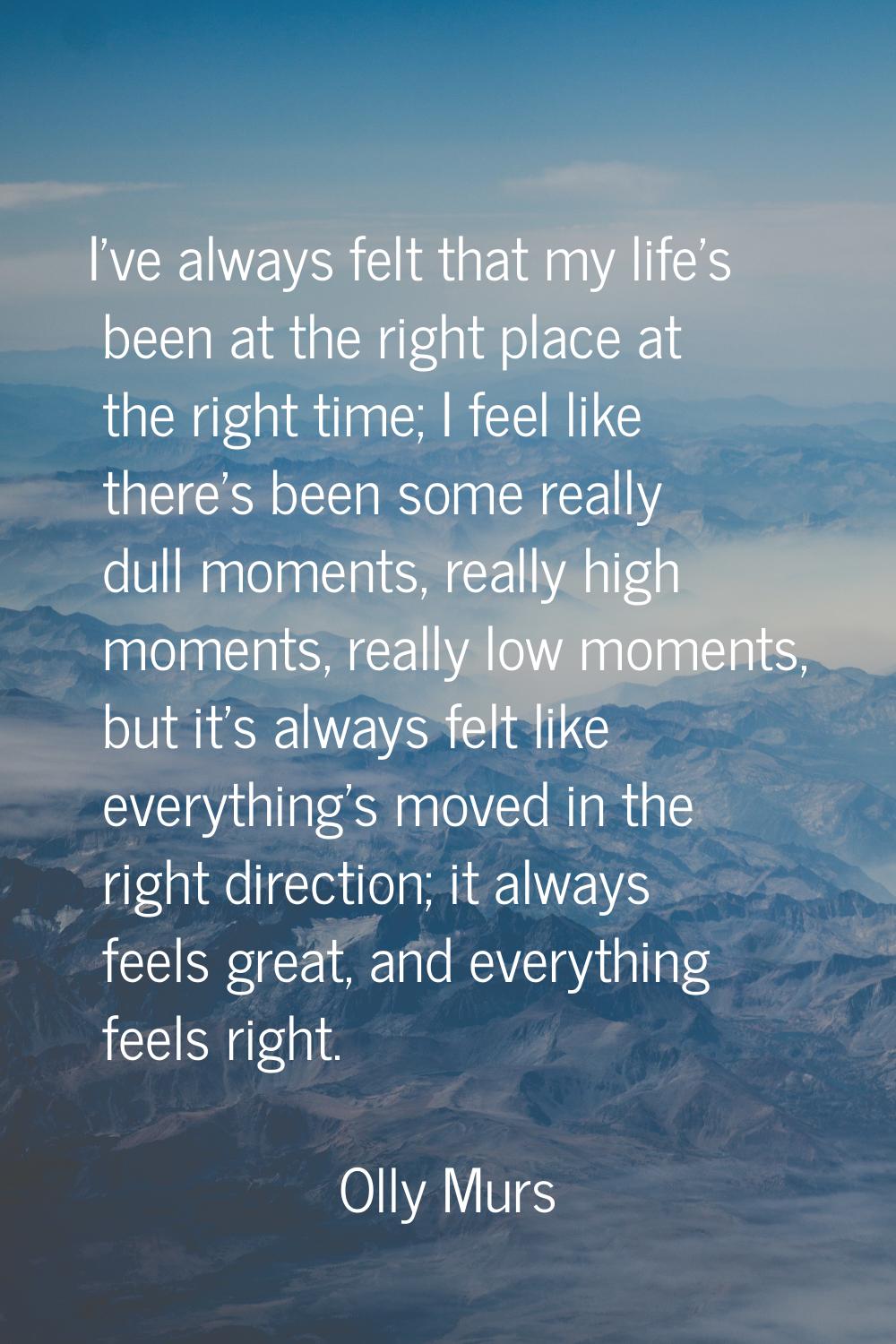 I've always felt that my life's been at the right place at the right time; I feel like there's been