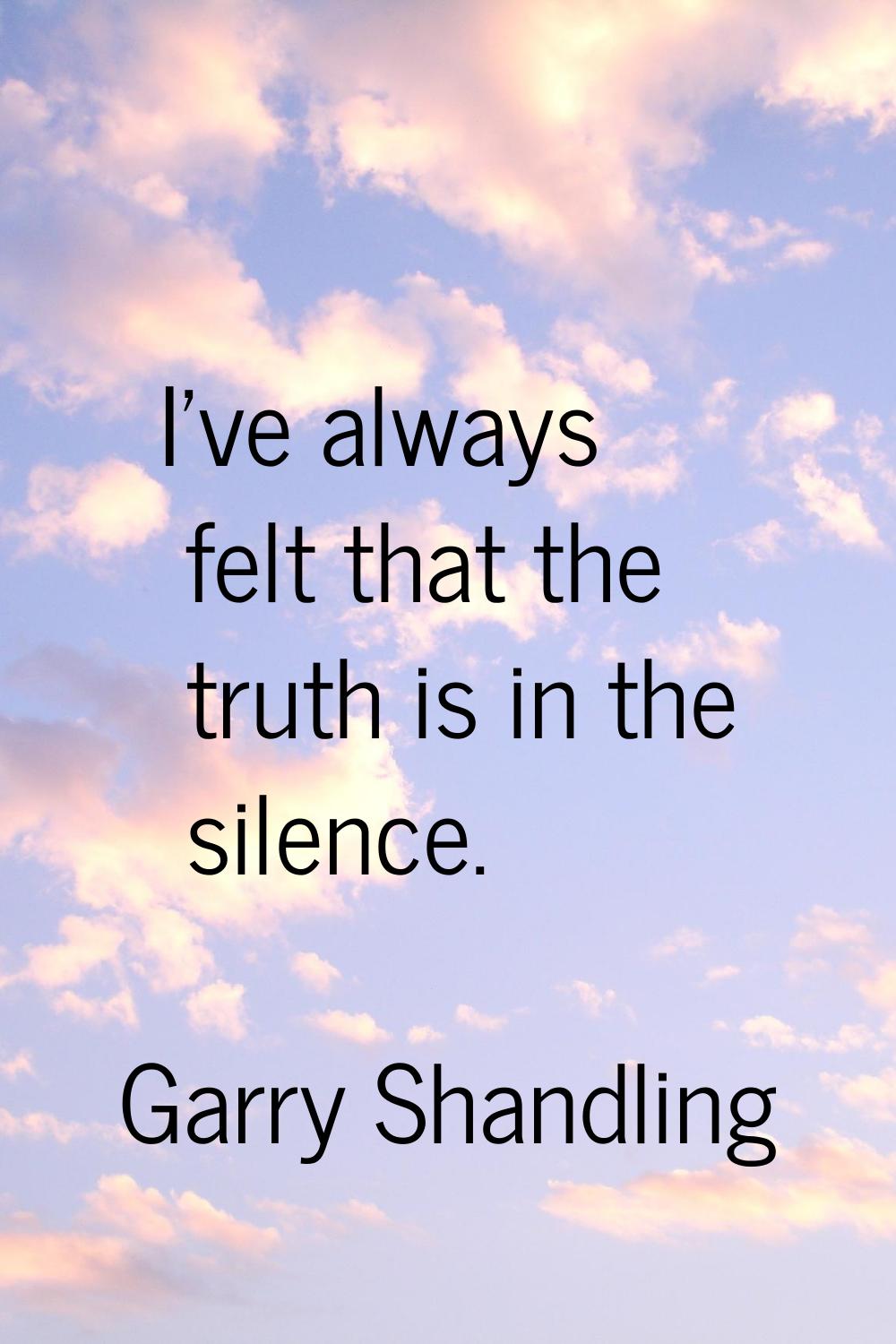 I've always felt that the truth is in the silence.