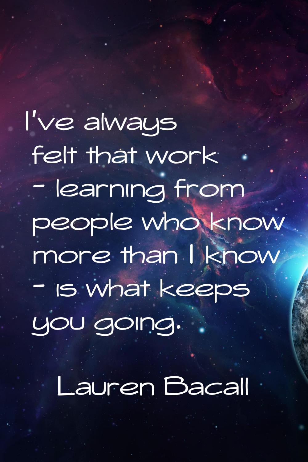 I've always felt that work - learning from people who know more than I know - is what keeps you goi