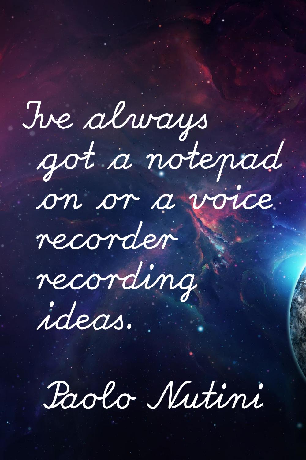 I've always got a notepad on or a voice recorder recording ideas.