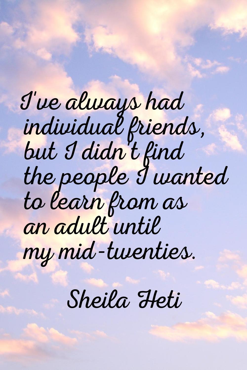I've always had individual friends, but I didn't find the people I wanted to learn from as an adult