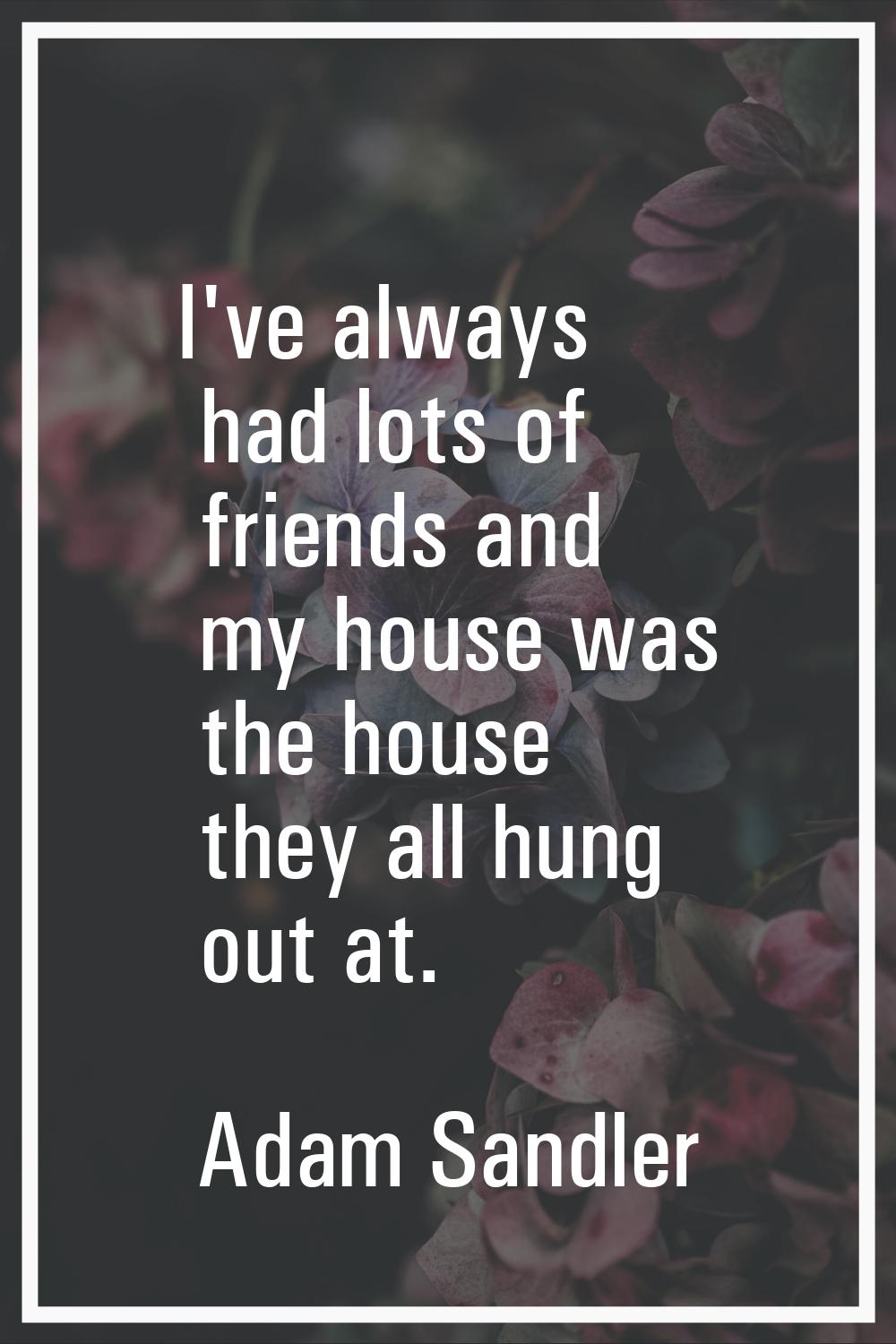 I've always had lots of friends and my house was the house they all hung out at.