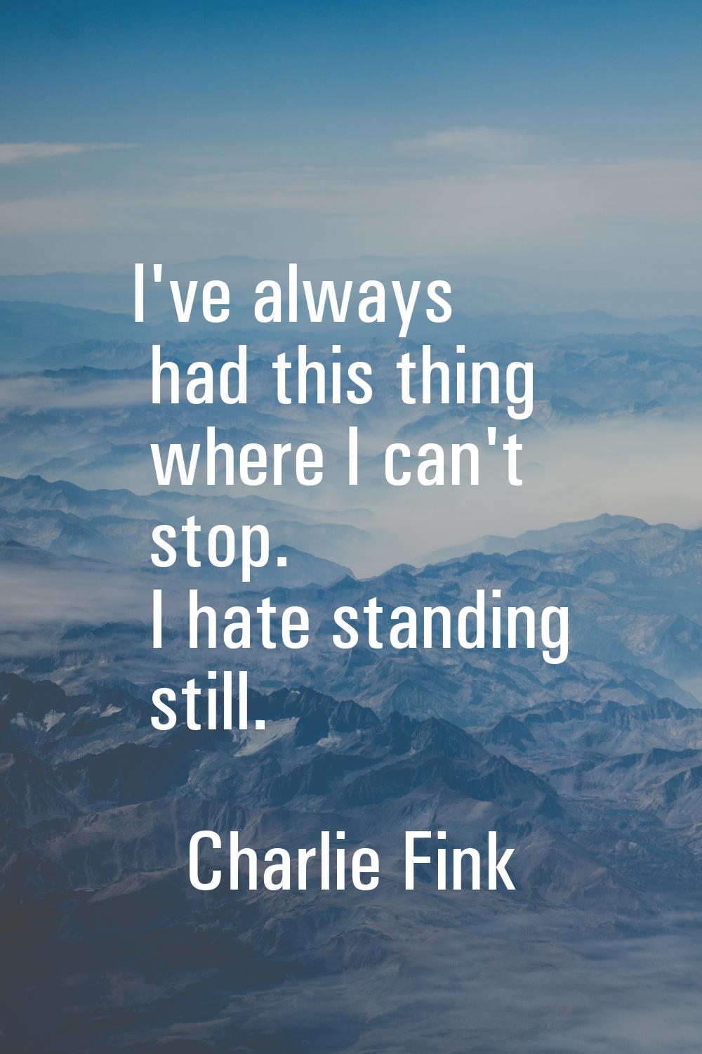 I've always had this thing where I can't stop. I hate standing still.