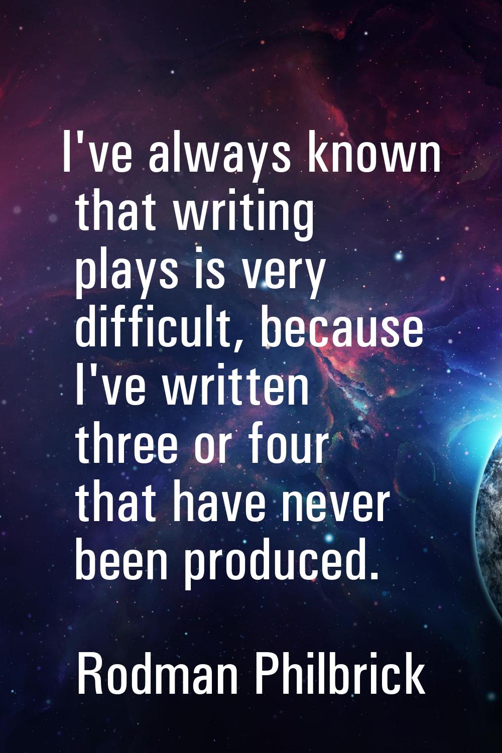 I've always known that writing plays is very difficult, because I've written three or four that hav