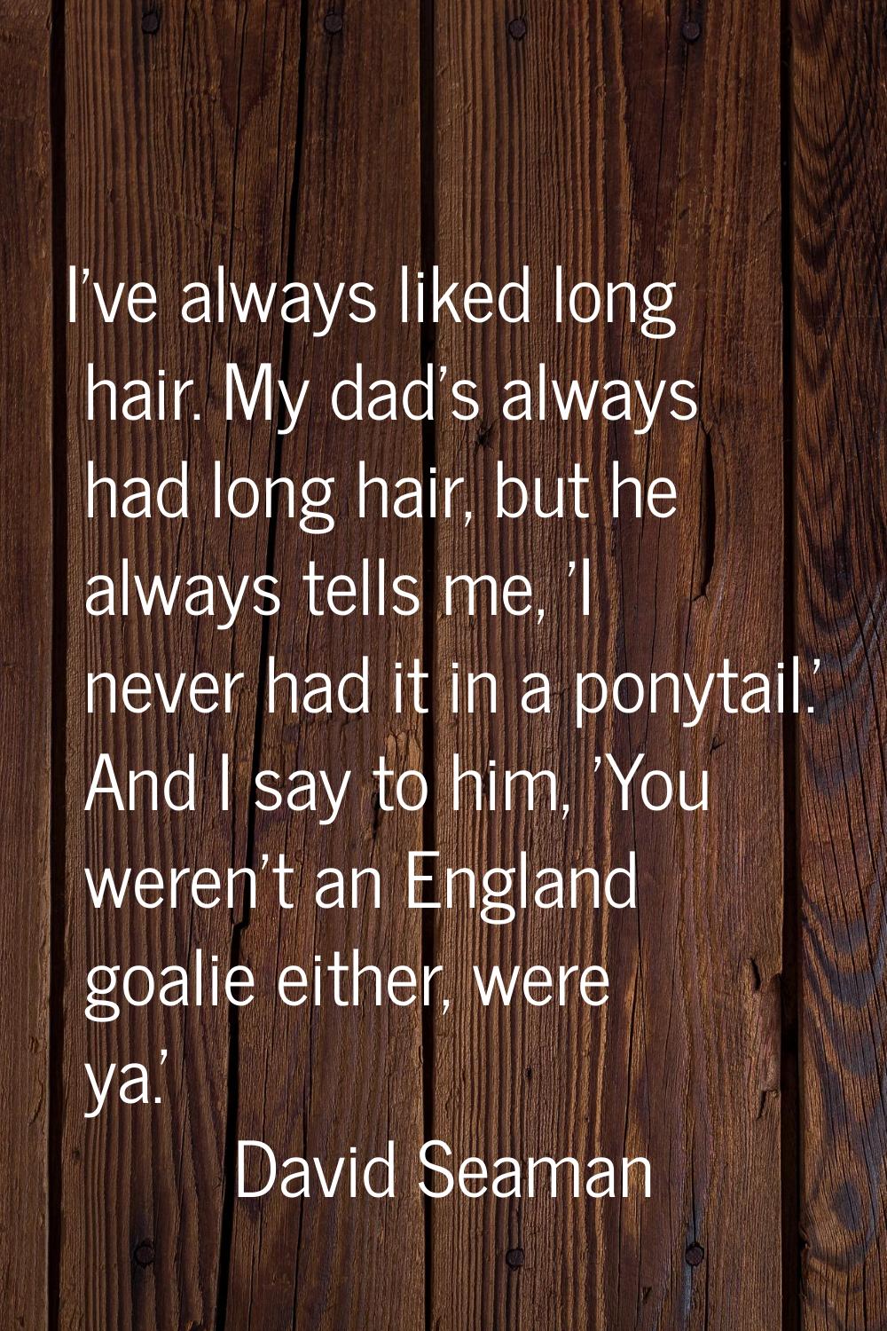 I've always liked long hair. My dad's always had long hair, but he always tells me, 'I never had it