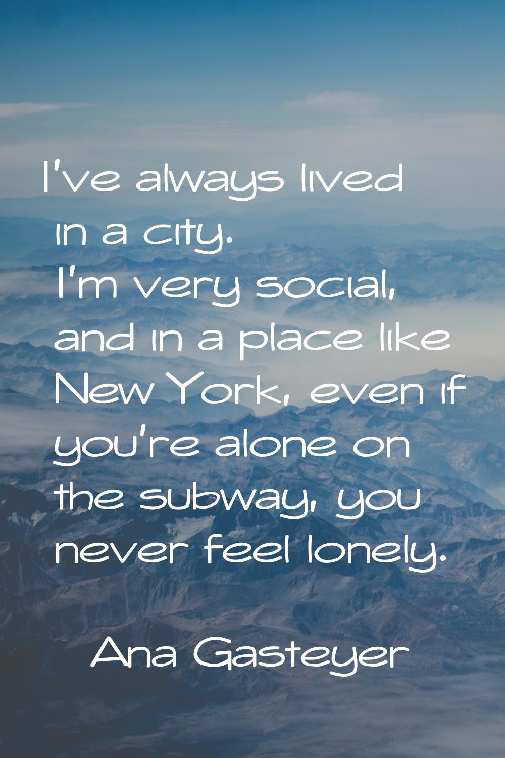 I've always lived in a city. I'm very social, and in a place like New York, even if you're alone on