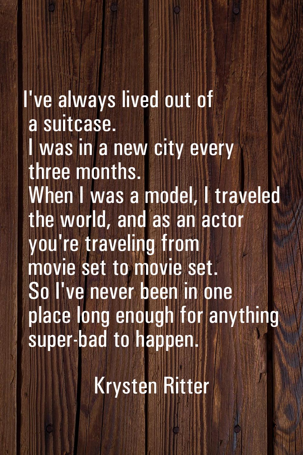 I've always lived out of a suitcase. I was in a new city every three months. When I was a model, I 