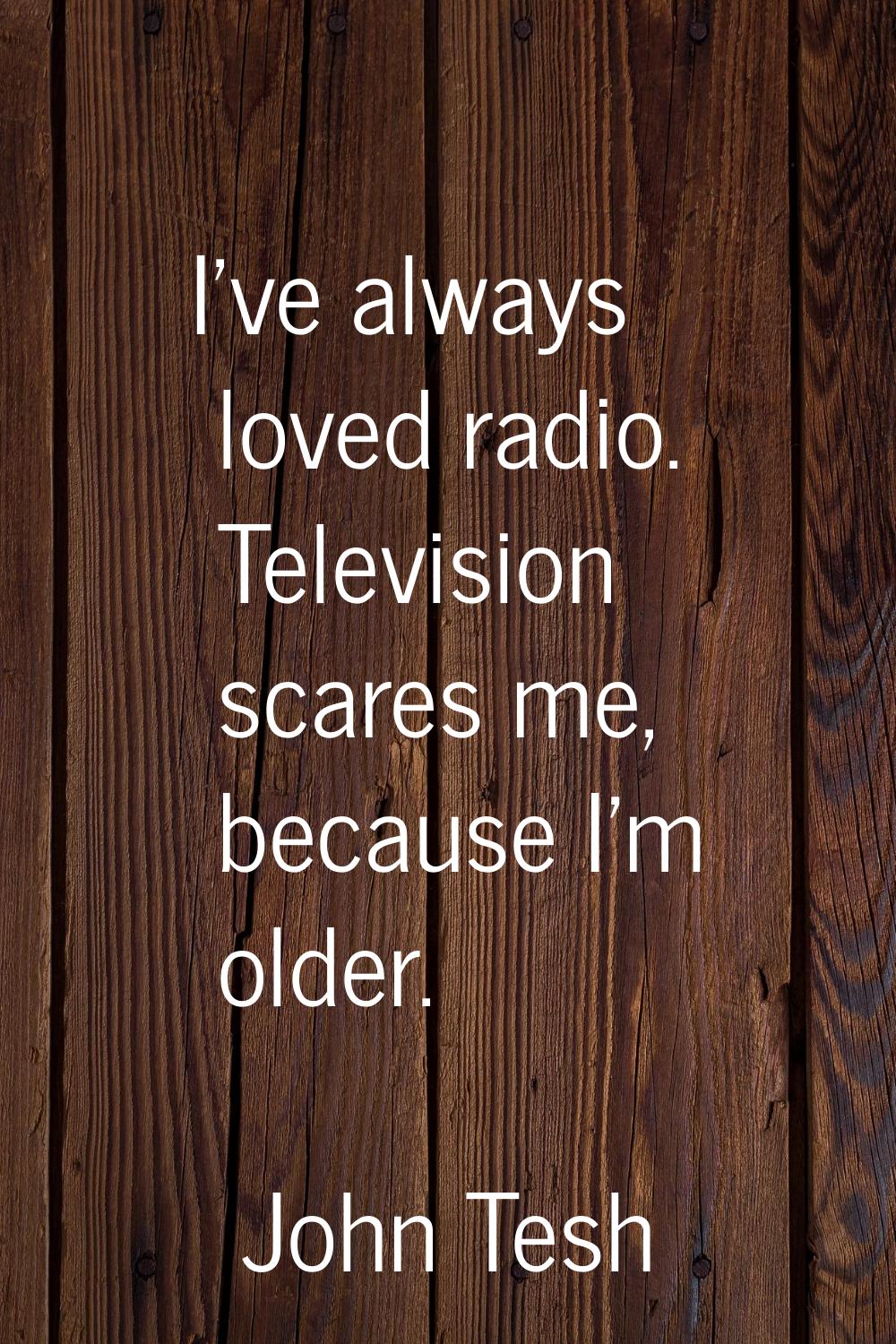 I've always loved radio. Television scares me, because I'm older.