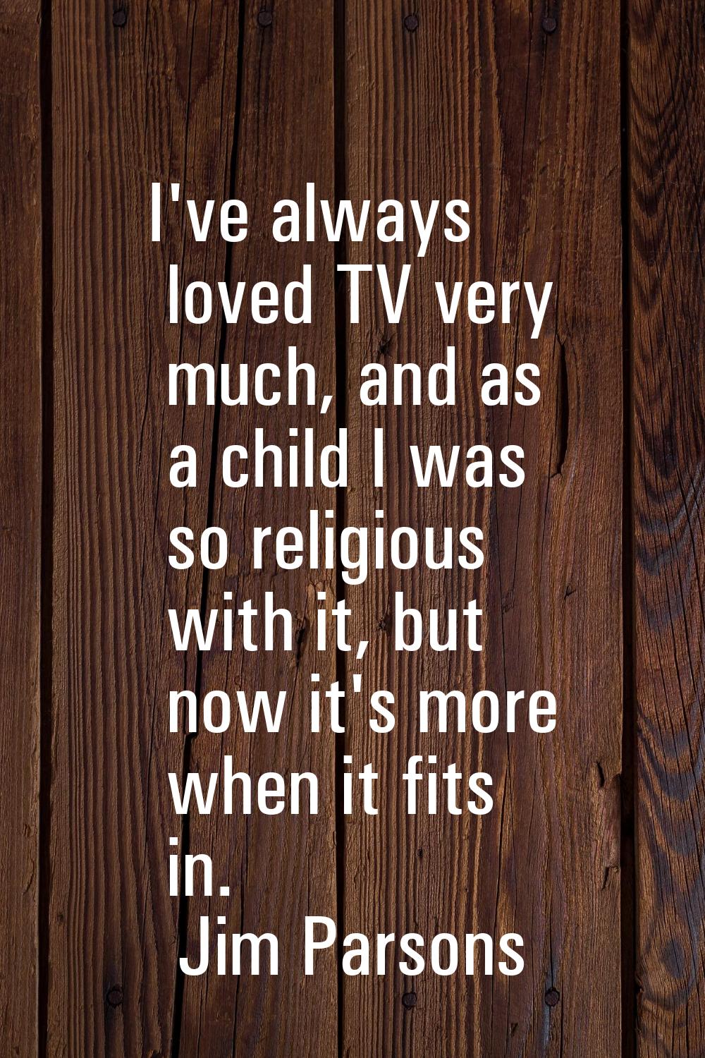 I've always loved TV very much, and as a child I was so religious with it, but now it's more when i