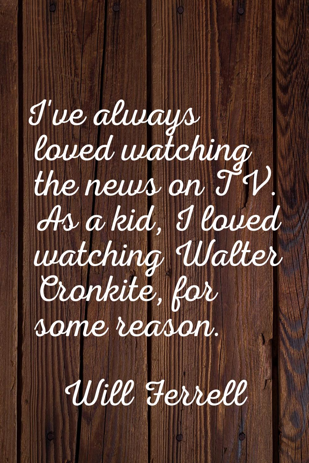 I've always loved watching the news on TV. As a kid, I loved watching Walter Cronkite, for some rea