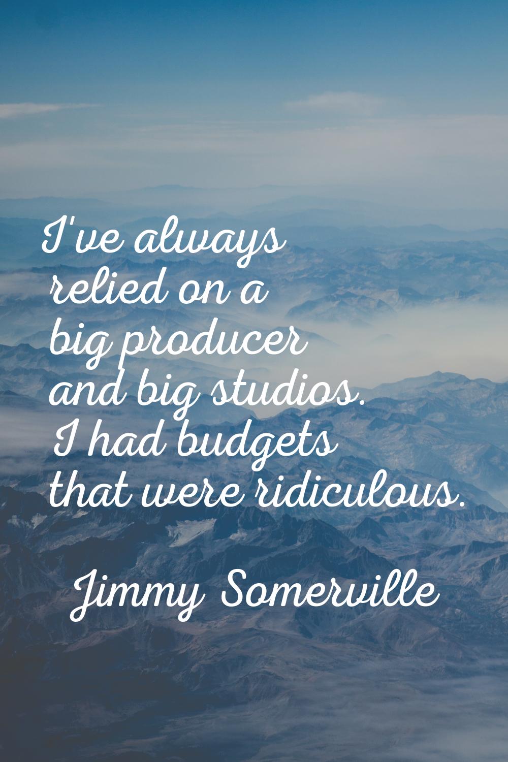 I've always relied on a big producer and big studios. I had budgets that were ridiculous.