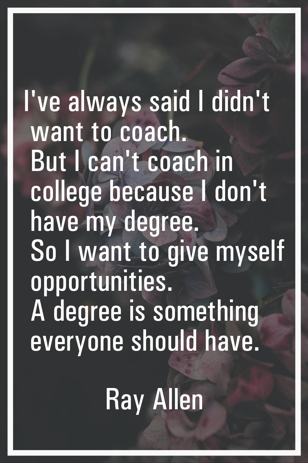 I've always said I didn't want to coach. But I can't coach in college because I don't have my degre