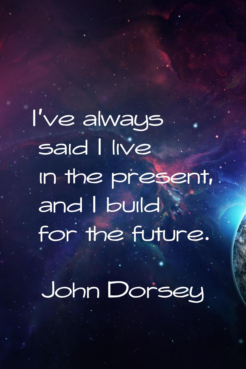 I've always said I live in the present, and I build for the future.