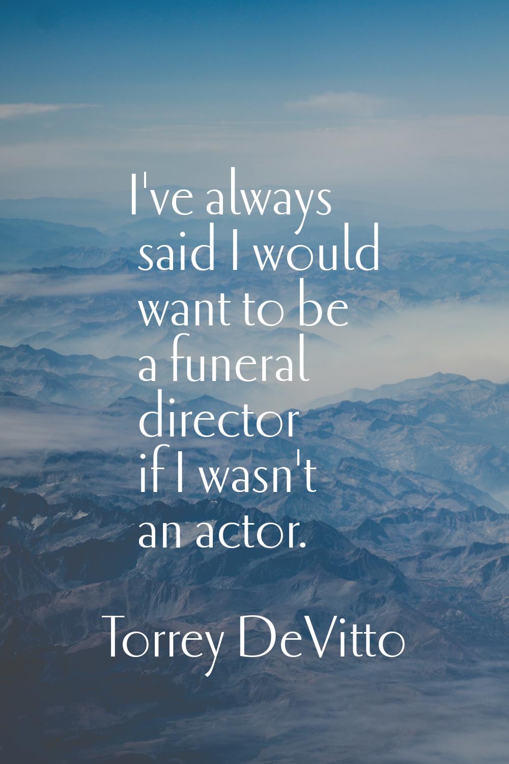 I've always said I would want to be a funeral director if I wasn't an actor.