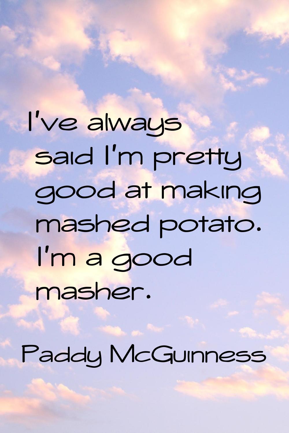 I've always said I'm pretty good at making mashed potato. I'm a good masher.