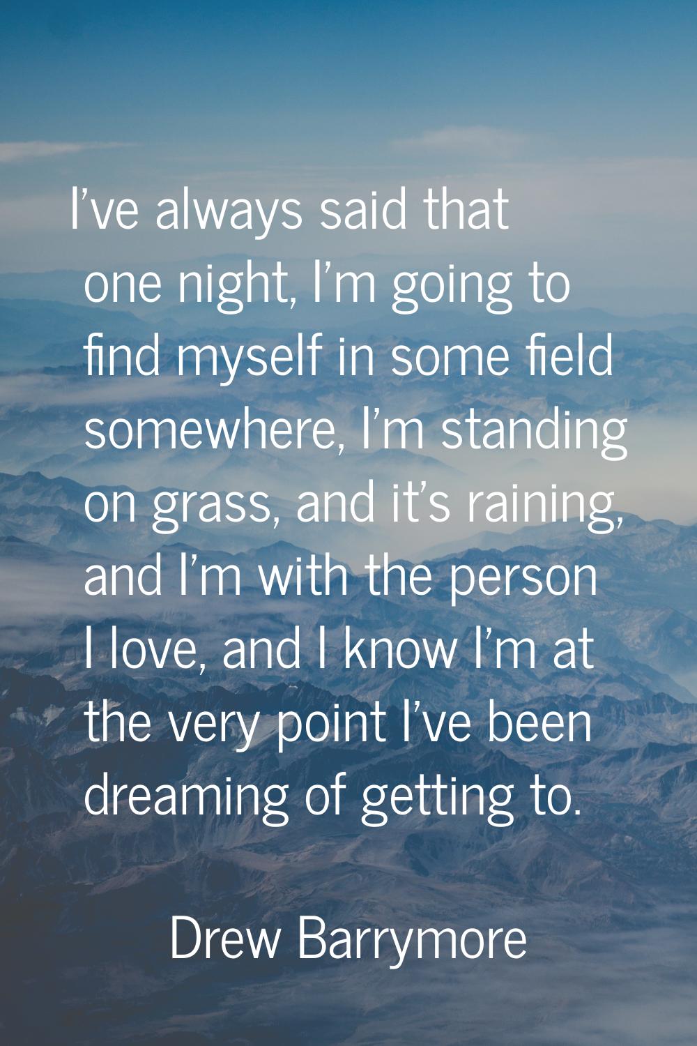I've always said that one night, I'm going to find myself in some field somewhere, I'm standing on 