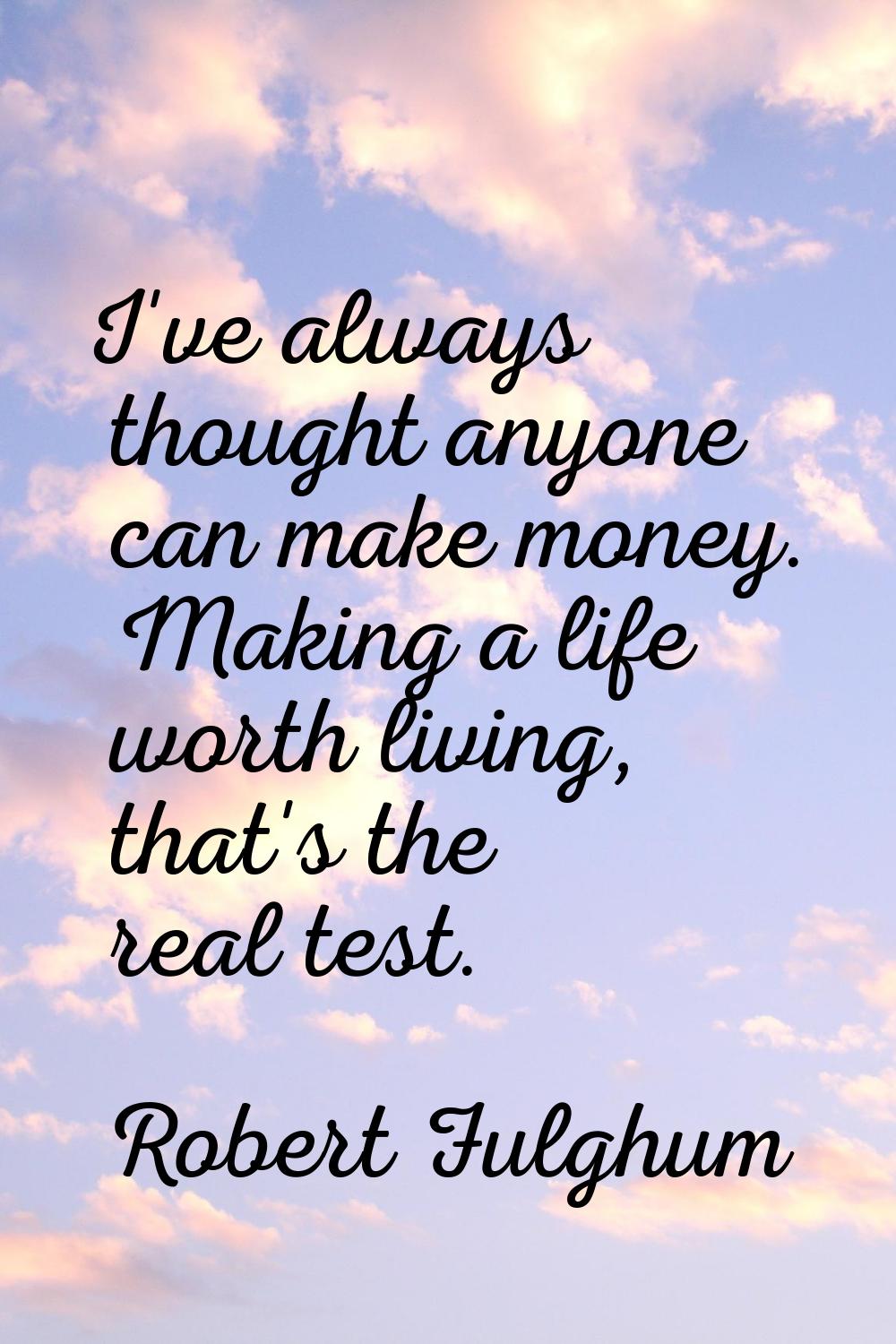 I've always thought anyone can make money. Making a life worth living, that's the real test.