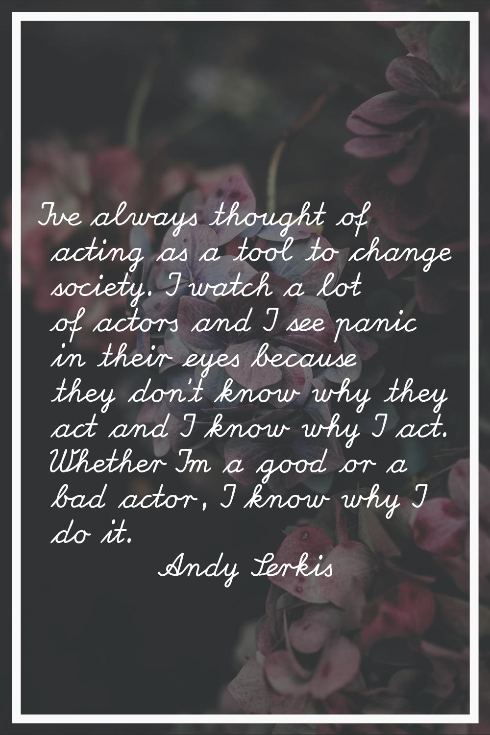 I've always thought of acting as a tool to change society. I watch a lot of actors and I see panic 