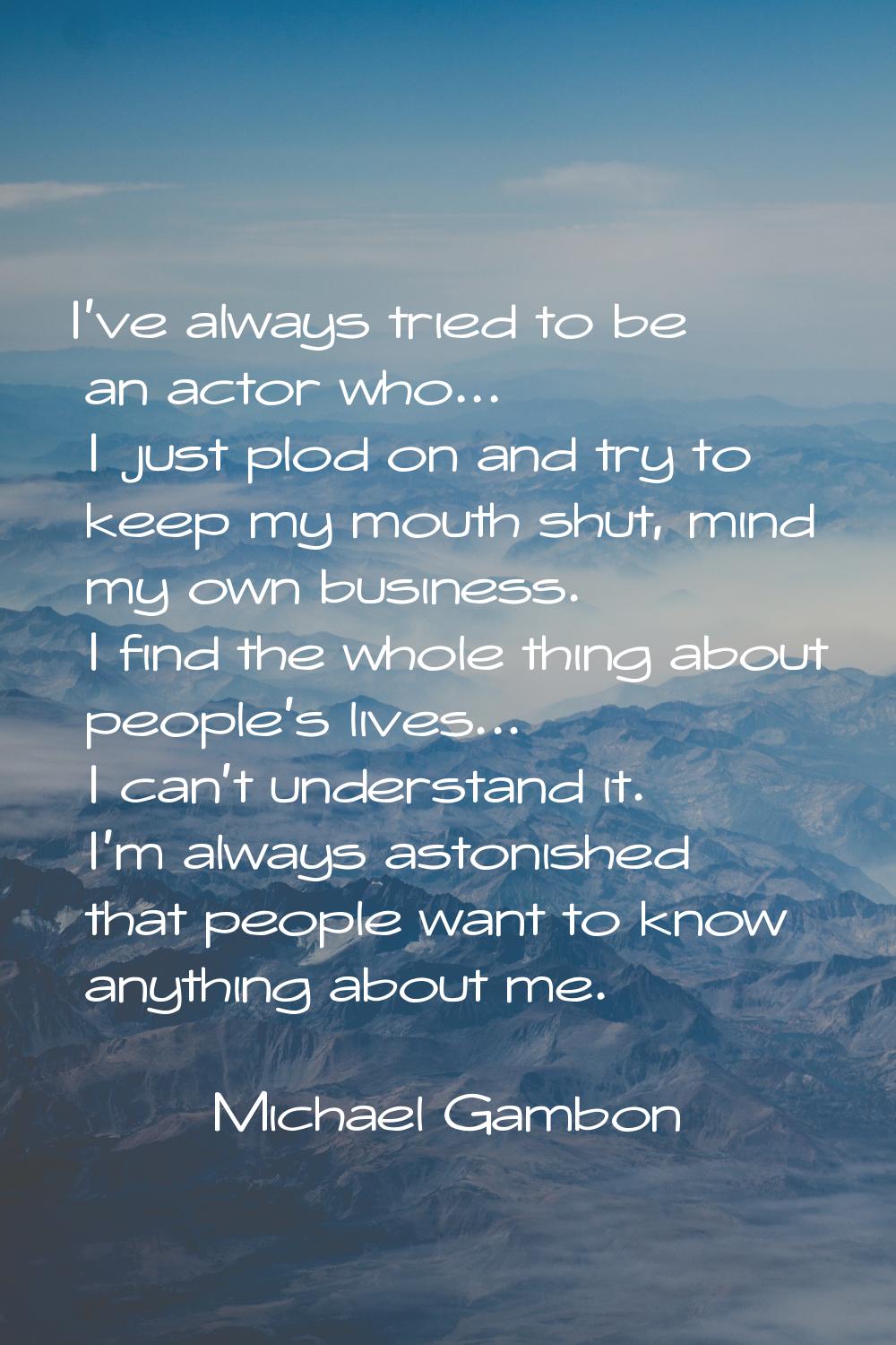 I've always tried to be an actor who... I just plod on and try to keep my mouth shut, mind my own b