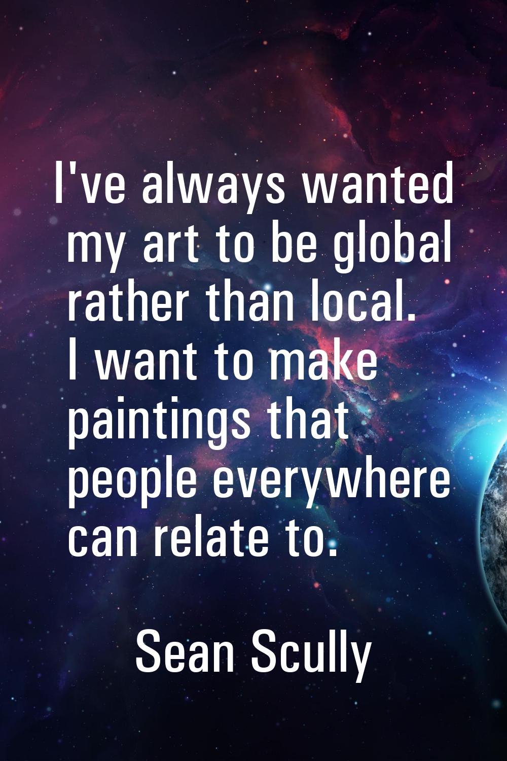 I've always wanted my art to be global rather than local. I want to make paintings that people ever