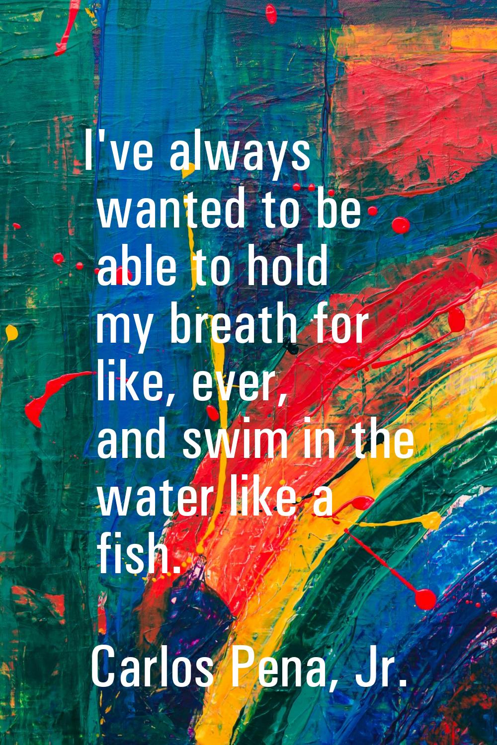 I've always wanted to be able to hold my breath for like, ever, and swim in the water like a fish.