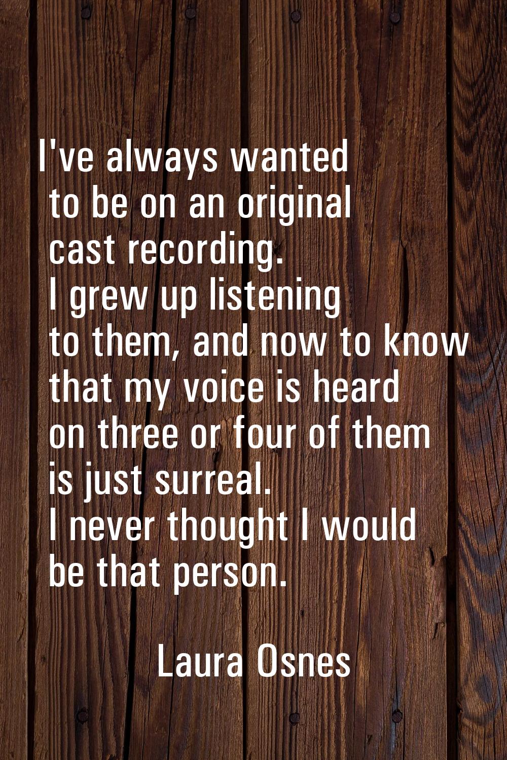 I've always wanted to be on an original cast recording. I grew up listening to them, and now to kno
