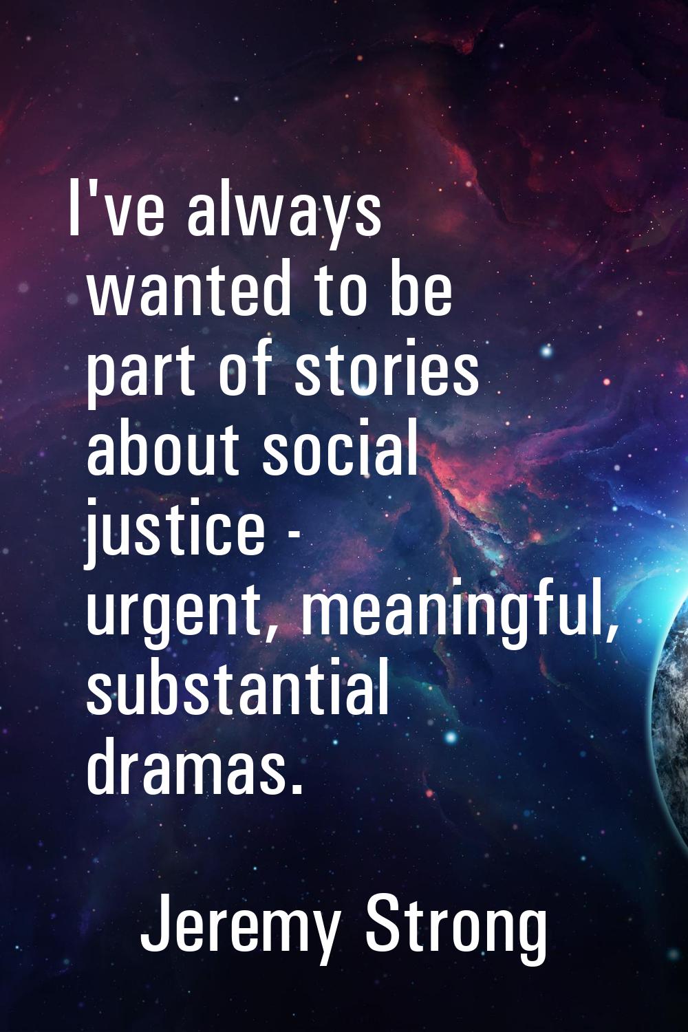 I've always wanted to be part of stories about social justice - urgent, meaningful, substantial dra