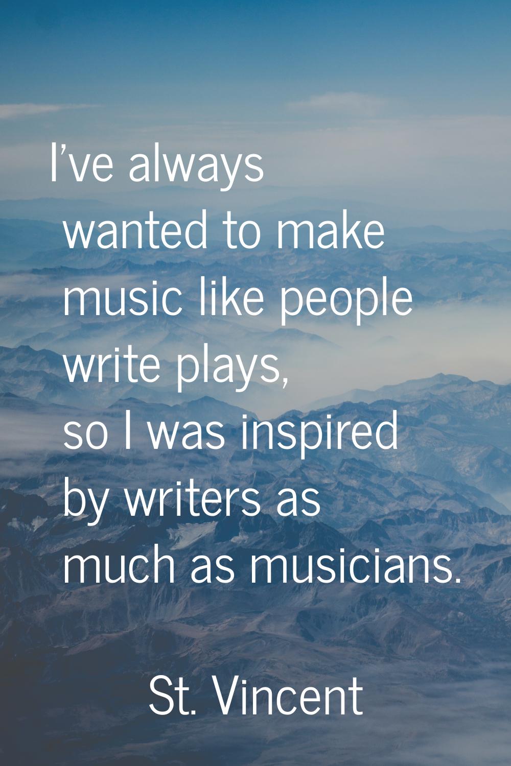 I've always wanted to make music like people write plays, so I was inspired by writers as much as m