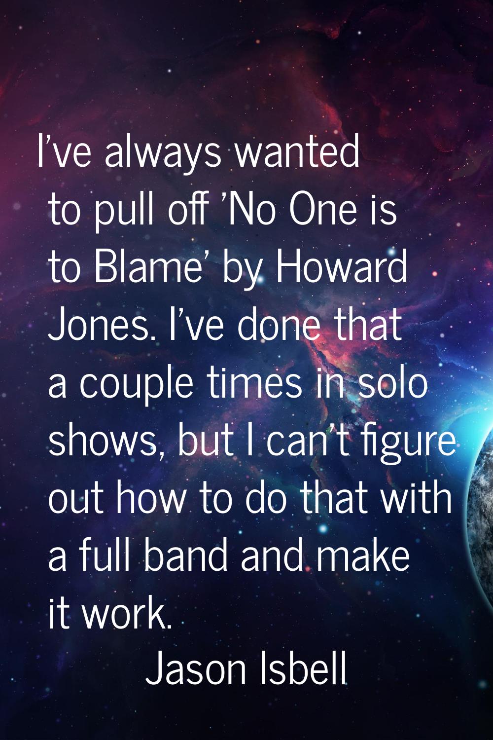 I've always wanted to pull off 'No One is to Blame' by Howard Jones. I've done that a couple times 