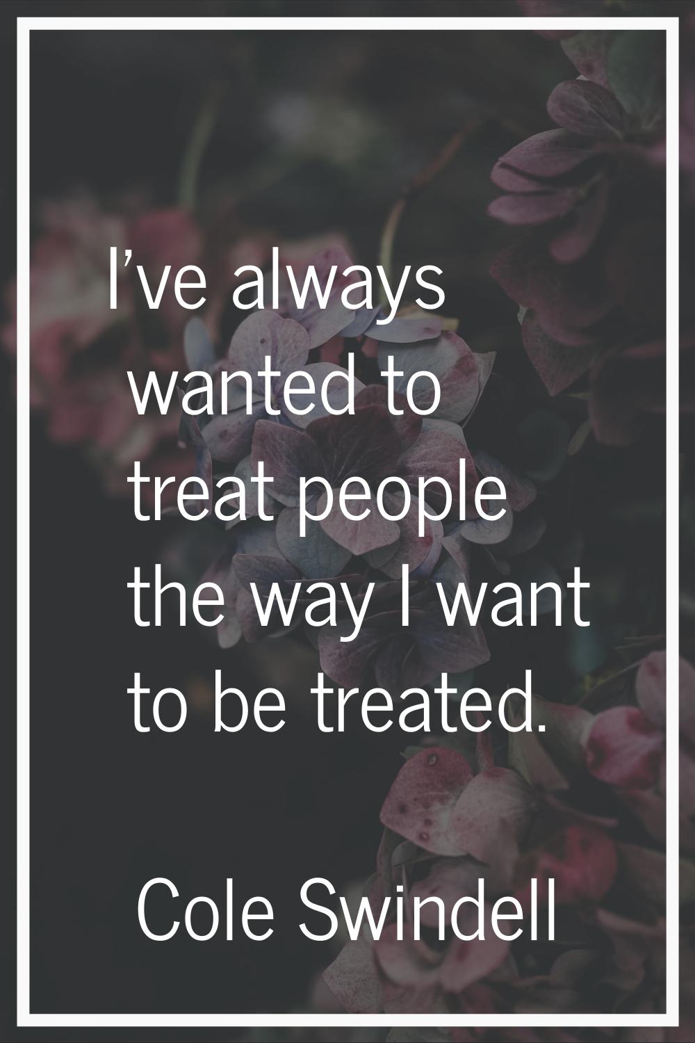 I've always wanted to treat people the way I want to be treated.